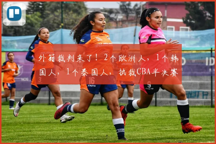 外籍裁判来了!2个欧洲人,1个韩国人,1个泰国人,执裁CBA半决赛