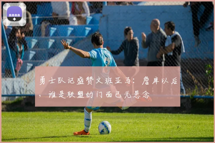 勇士队记盛赞文班亚马：詹库以后，谁是联盟的门面已无悬念