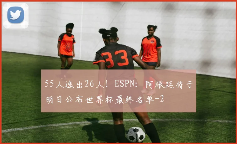 55人选出26人!ESPN:阿根廷将于明日公布世界杯最终名单