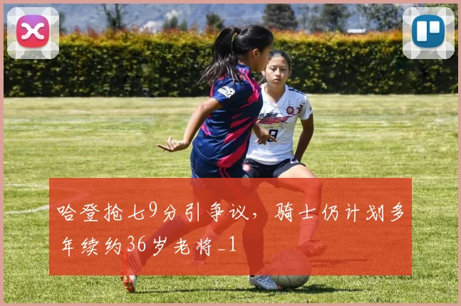哈登抢七9分引争议，骑士仍计划多年续约36岁老将_1