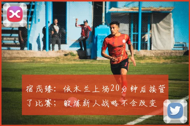 宿茂臻：依木兰上场20分钟后接管了比赛；锻炼新人战略不会改变