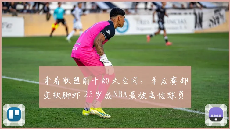 拿着联盟前十的大合同，季后赛却变软脚虾 25岁成NBA最被高估球员