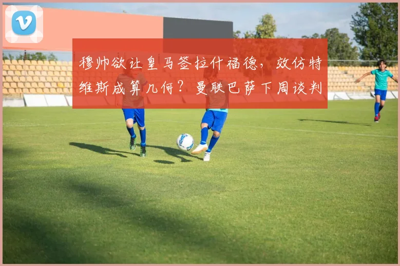 穆帅欲让皇马签拉什福德，效仿特维斯成算几何？曼联巴萨下周谈判