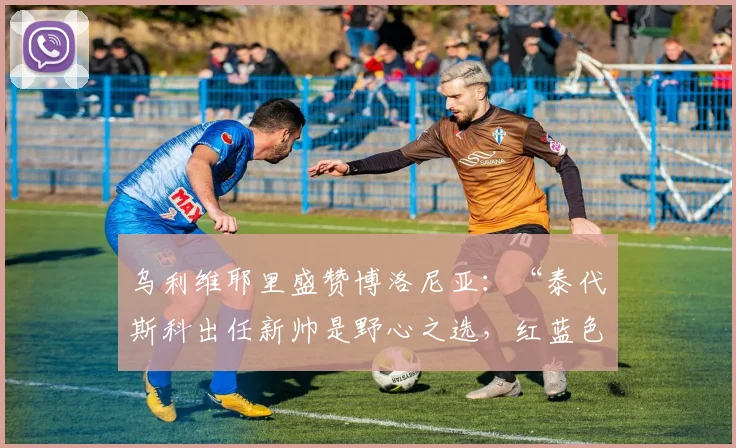 乌利维耶里盛赞博洛尼亚：“泰代斯科出任新帅是野心之选，红蓝色军团有望跻身前五六名”