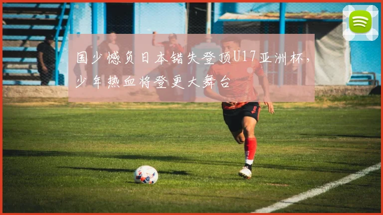 国少憾负日本错失登顶U17亚洲杯，少年热血将登更大舞台