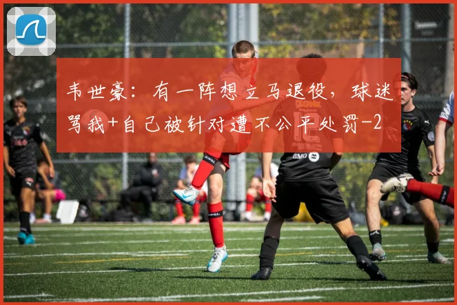 韦世豪:有一阵想立马退役,球迷骂我+自己被针对遭不公平处罚