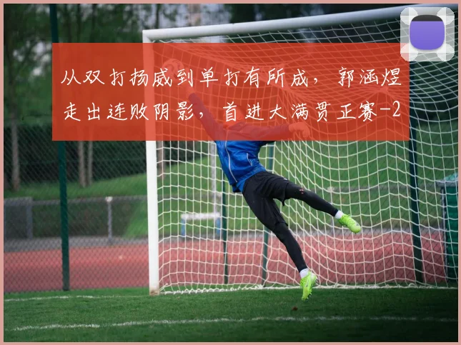 从双打扬威到单打有所成,郭涵煜走出连败阴影,首进大满贯正赛