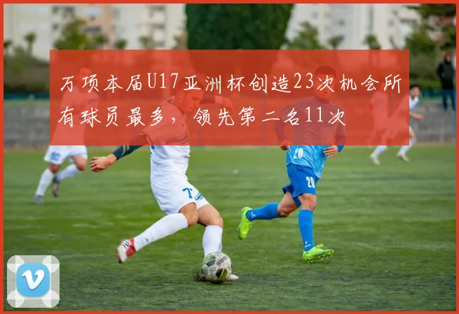 万项本届U17亚洲杯创造23次机会所有球员最多，领先第二名11次
