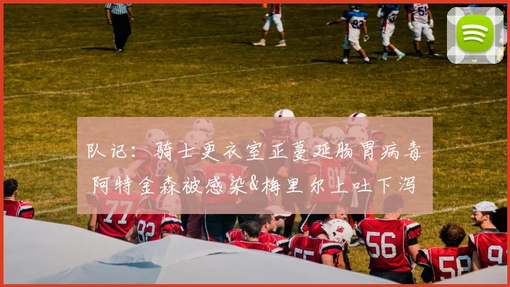 队记：骑士更衣室正蔓延肠胃病毒 阿特金森被感染&梅里尔上吐下泻