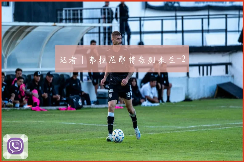 记者丨弗拉尼即将告别米兰