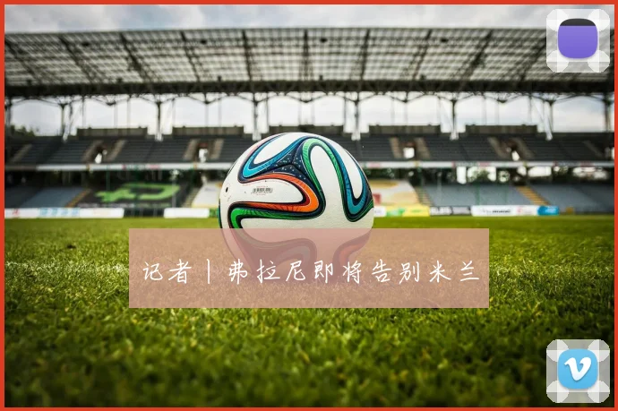记者丨弗拉尼即将告别米兰