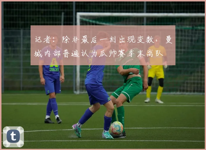 记者：除非最后一刻出现变数，曼城内部普遍认为瓜帅赛季末离队