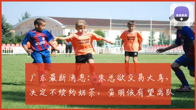 广东最新消息：朱总欲交易大鸟，决定不续约奶茶，黄明依有望离队
