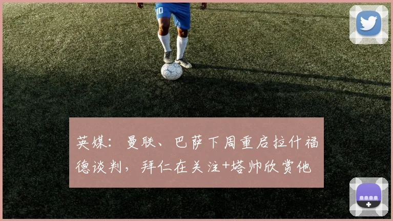 英媒：曼联、巴萨下周重启拉什福德谈判，拜仁在关注+塔帅欣赏他