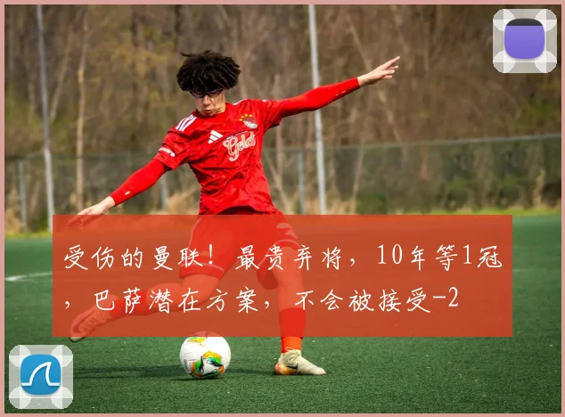 受伤的曼联!最贵弃将,10年等1冠,巴萨潜在方案,不会被接受