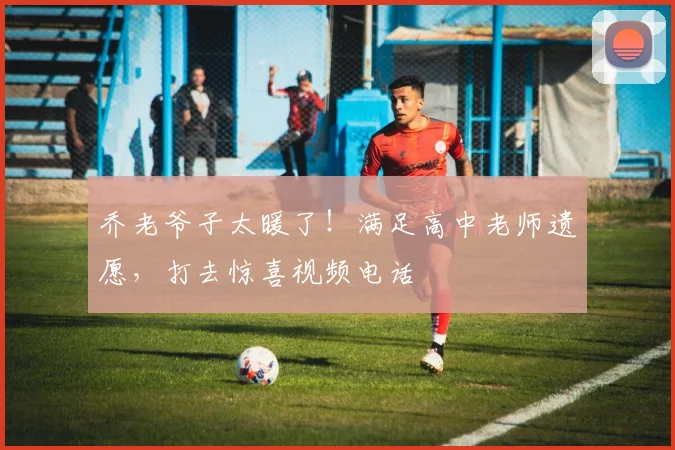 乔老爷子太暖了！满足高中老师遗愿，打去惊喜视频电话