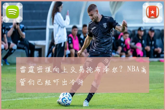 雷霆密谋向上交易抢布泽尔？NBA高管们已经吓出冷汗