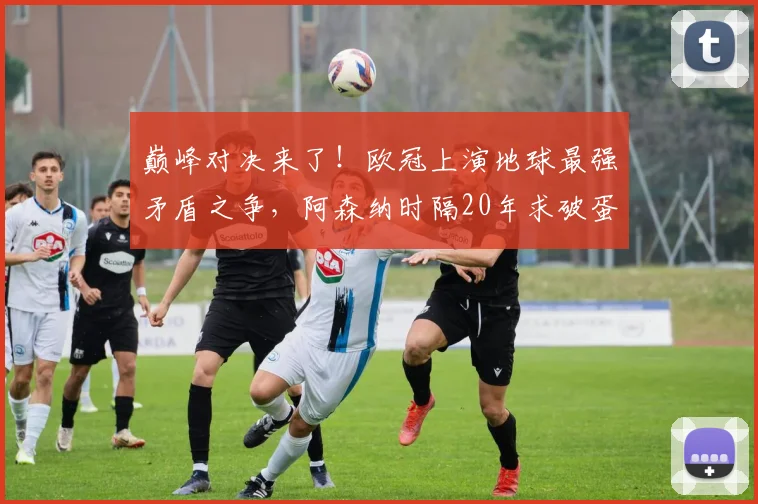 巅峰对决来了！欧冠上演地球最强矛盾之争，阿森纳时隔20年求破蛋