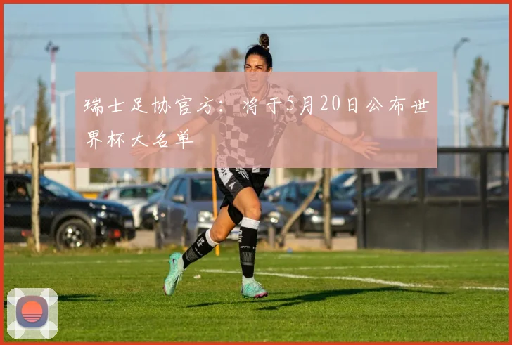 瑞士足协官方：将于5月20日公布世界杯大名单