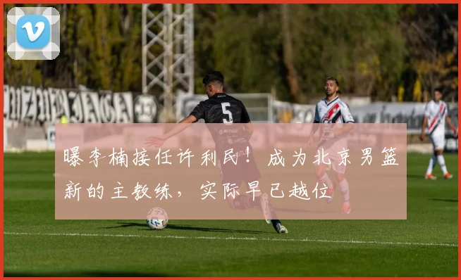曝李楠接任许利民！成为北京男篮新的主教练，实际早已越位
