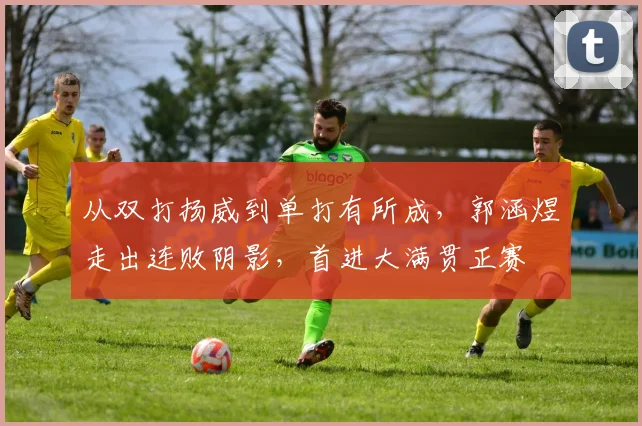 从双打扬威到单打有所成，郭涵煜走出连败阴影，首进大满贯正赛