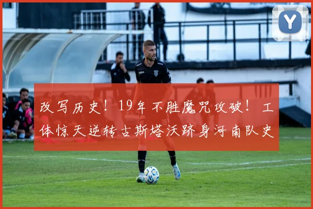 改写历史!19年不胜魔咒攻破!工体惊天逆转古斯塔沃跻身河南队史