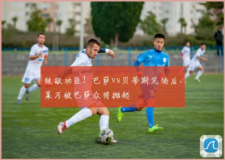 致敬功臣！巴萨vs贝蒂斯完场后，莱万被巴萨众将抛起