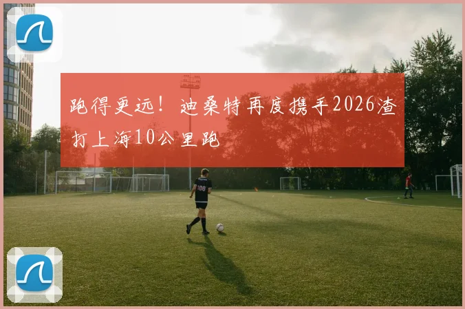 跑得更远！迪桑特再度携手2026渣打上海10公里跑