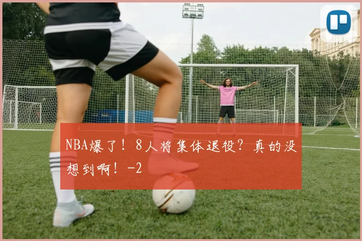 NBA爆了！8人将集体退役？真的没想到啊！