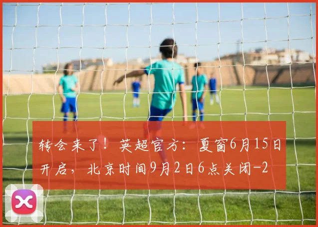 转会来了!英超官方:夏窗6月15日开启,北京时间9月2日6点关闭