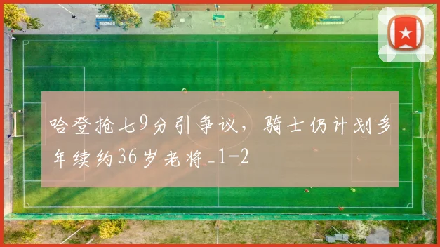 哈登抢七9分引争议，骑士仍计划多年续约36岁老将_1