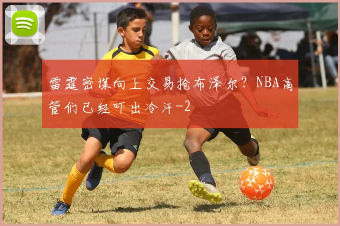 雷霆密谋向上交易抢布泽尔？NBA高管们已经吓出冷汗