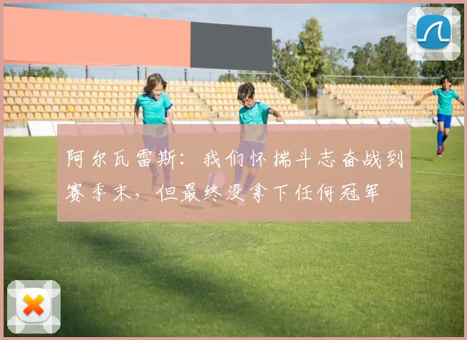 阿尔瓦雷斯：我们怀揣斗志奋战到赛季末，但最终没拿下任何冠军