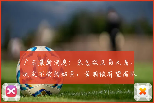 广东最新消息：朱总欲交易大鸟，决定不续约奶茶，黄明依有望离队