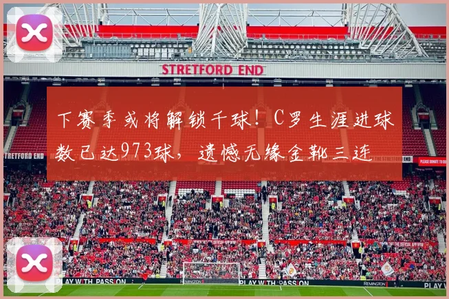 下赛季或将解锁千球!C罗生涯进球数已达973球,遗憾无缘金靴三连