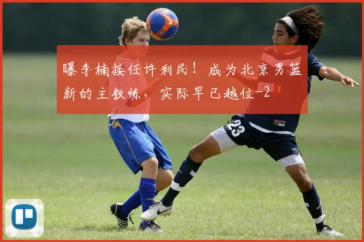 曝李楠接任许利民！成为北京男篮新的主教练，实际早已越位