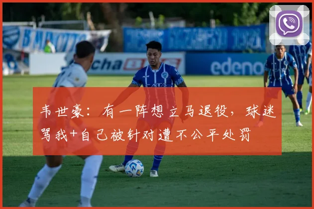 韦世豪：有一阵想立马退役，球迷骂我+自己被针对遭不公平处罚