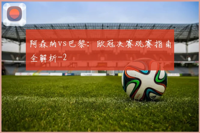 阿森纳vs巴黎：欧冠决赛观赛指南全解析