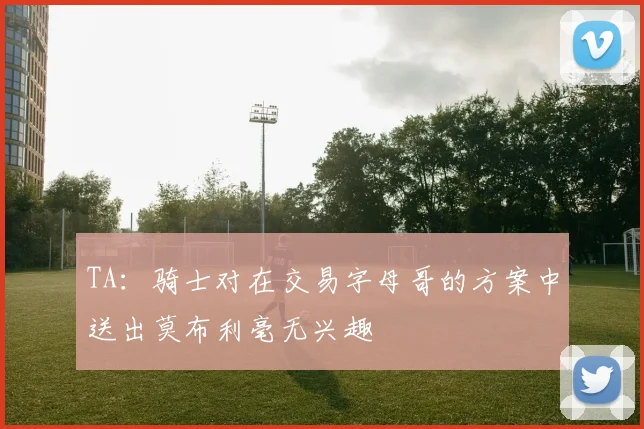 TA：骑士对在交易字母哥的方案中送出莫布利毫无兴趣