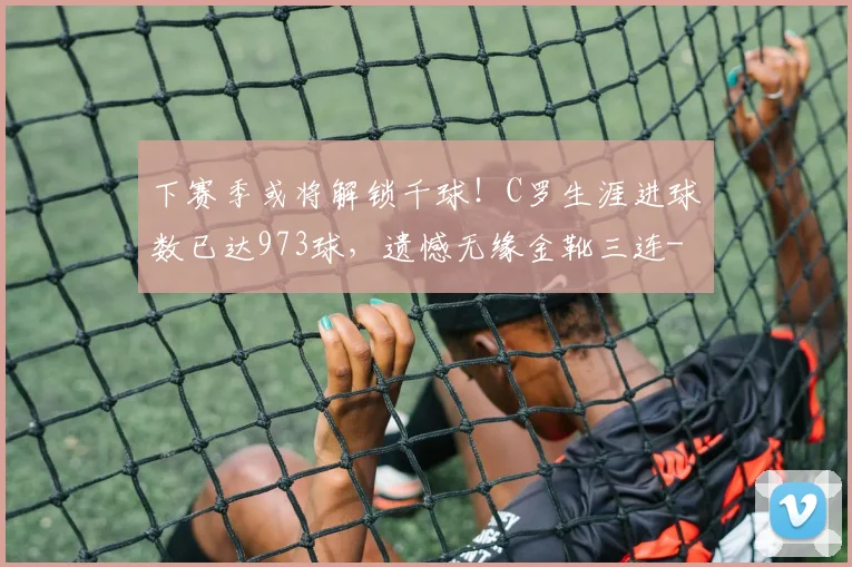 下赛季或将解锁千球!C罗生涯进球数已达973球,遗憾无缘金靴三连