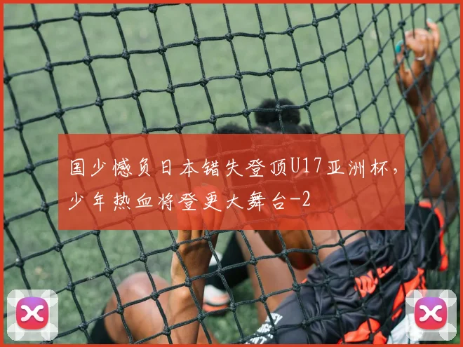 国少憾负日本错失登顶U17亚洲杯，少年热血将登更大舞台