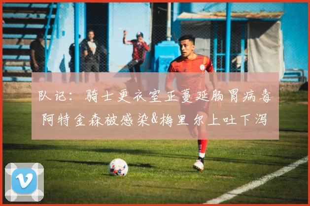 队记：骑士更衣室正蔓延肠胃病毒 阿特金森被感染&梅里尔上吐下泻