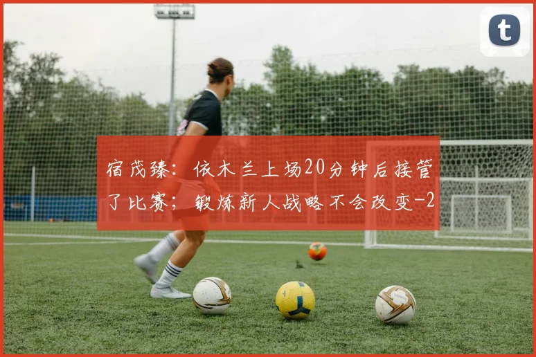 宿茂臻：依木兰上场20分钟后接管了比赛；锻炼新人战略不会改变