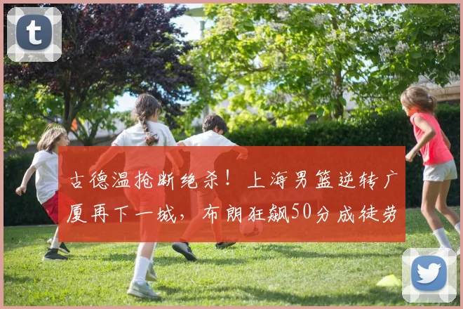 古德温抢断绝杀！上海男篮逆转广厦再下一城，布朗狂飙50分成徒劳