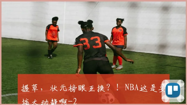 握草,状元榜眼互换?!NBA这是要搞大动静啊