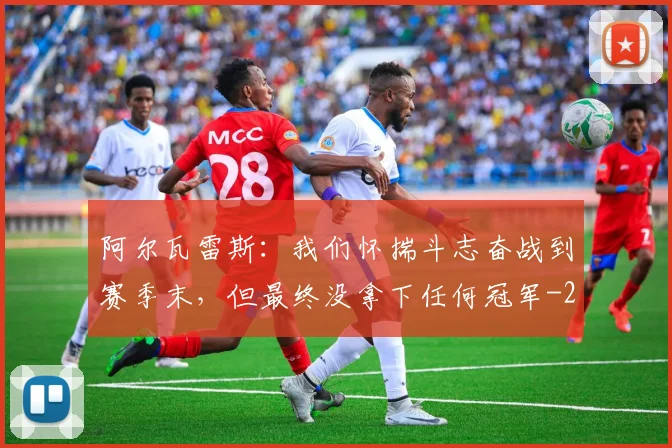 阿尔瓦雷斯:我们怀揣斗志奋战到赛季末,但最终没拿下任何冠军