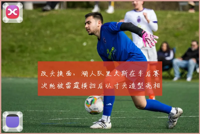 改头换面,湖人队里夫斯在季后赛次轮被雷霆横扫后以寸头造型亮相_1