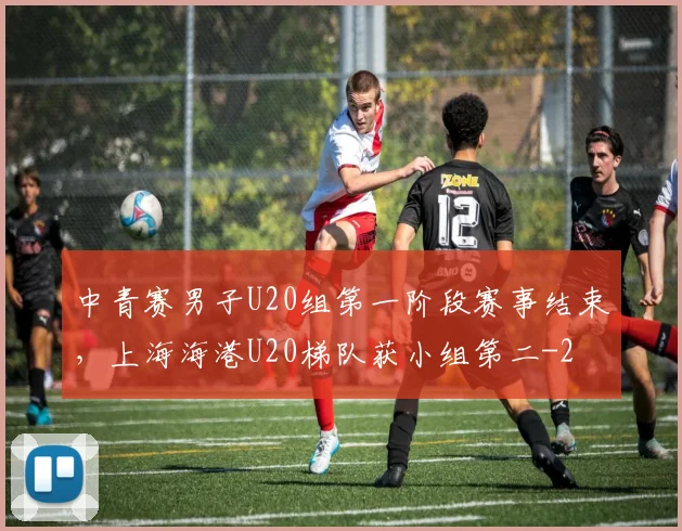 中青赛男子U20组第一阶段赛事结束，上海海港U20梯队获小组第二