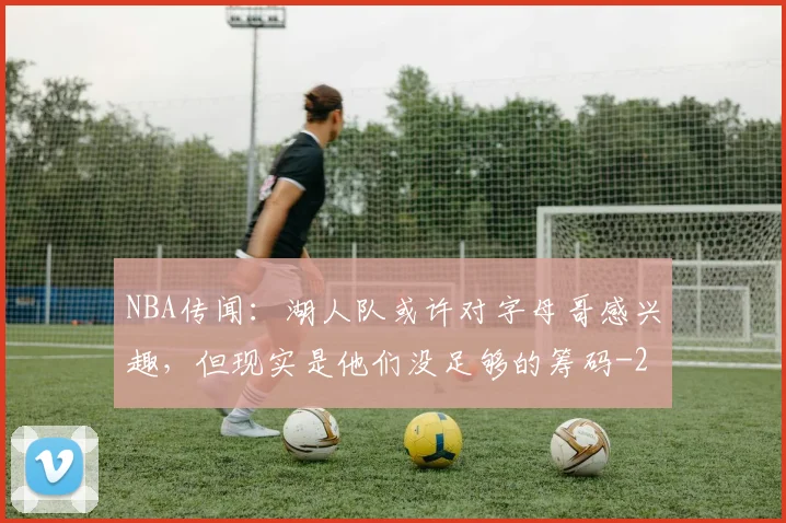 NBA传闻：湖人队或许对字母哥感兴趣，但现实是他们没足够的筹码