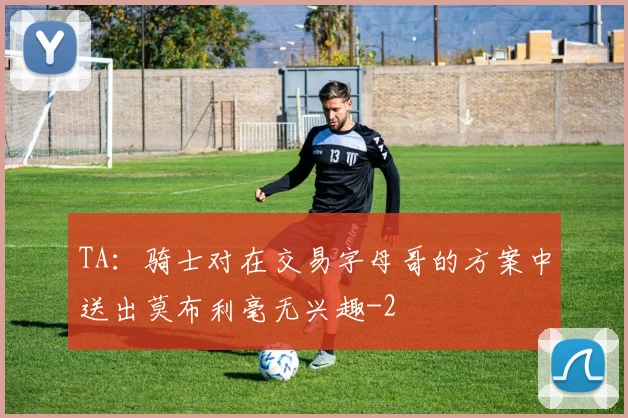 TA：骑士对在交易字母哥的方案中送出莫布利毫无兴趣